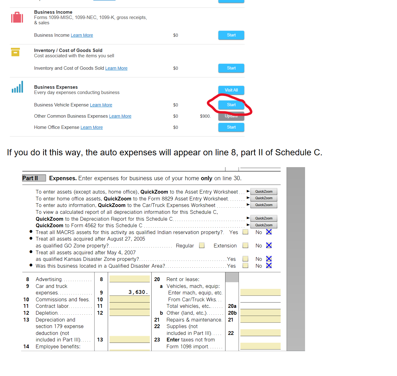 Untitled picture.png Machine generated alternative text:
Business Income and Expenses 
Select Start to visit a topic. 
lil 
Business Profile 
Information about your business 
General Business Information Leam More 
Import Business Information 
Quicken, QuickBooks, or Other Software 
Import Business Information Learn More 
Business Income 
Forms 1099-MISC, 1099-NEC, 1099-K, gross receipts, 
& sales 
Business Income Learn More 
Inventory I Cost of Goods Sold 
Cost associated with the items you sell 
Inventory and Cost of Goods Sold Learn More 
Business Expenses 
Every day expenses conducting business 
Business Vehicle Expense Leam More 
Other Common Business Expenses Leam More 
Home Office Expense Leam More 
2021 
$0 
$0 
$0 
$0 
$0 
2022 
S900_ 
Update 
Start 
Start 
Start 
Visit All 
Start 
Update 
Start 

 If you do it this way, the auto expenses will appear on line 8, part II of Schedule C.

Untitled picture.png Machine generated alternative text:
art Il Expenses. Enter expenses for business use of your home only on line 30. 
ox 
ox 
ox 
To enter assets (except autos, home office), QuickZoom to the Asset Entry Worksheet 
To enter home office assets, QuickZoom to the Form 8829 Asset Entry Worksheet 
To enter auto information, QuickZoom to the Car/Truck Expenses Worksheet 
To view a calculated report of all depreciation information for this Schedule C, 
QuickZoom to the Depreciation Report for this Schedule C. 
QuickZoom to Form 4562 for this Schedule C 
Treat all MACRS assets for this activity as qualified Indian reservation property?. Yes 
QuickZoom 
Treat all assets acquired after August 27, 2005 
as qualified GO Zone property? 
Treat all assets acquired after May 4, 2007 
as qualified Kansas Disaster Zone property? 
Was this business located in a Qualified Disaster Area? 
Regular 
Rent or lease: 
Extension 
8 
9 
10 
11 
12 
13 
14 
Advertising. 
Car and truck 
expenses. 
Commissions and fees. 
Contract labor. 
Depletion 
Depreciation and 
section 179 expense 
deduction (not 
included in Part Ill). 
Employee benefits: 
8 
9 
10 
11 
12 
13 
20 
a 
3, 630 
b 
21 
22 
23 
Vehicles, mach, equip: 
Enter mach, equip, etc. 
From Car/Truck Wks. 
Total vehicles, etc... 
Other (land, etc.). 
Repairs & maintenance. 
Supplies (not 
included in Part Ill). 
Enter taxes not from 
Form 1098 import. 
. Yes 
. Yes 
20a 
20b 
21 
22 


 
Ink Drawings
