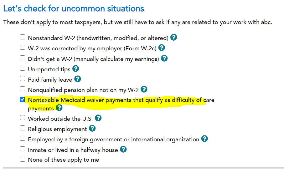 Let's check for uncommon situations 
These don't apply to most taxpayers, but we still have to ask if any are related to your work with abc. 
D Nonstandard W-2 (handwritten, modified, or altered) 
W-2 was corrected by my employer (Form W-2c) 
D Didn't get a W-2 (manually calculate my earnings) 
Unreported tips O 
D paid family leave O 
D Nonqualified pension plan not on my W-2 
Nontaxable Medicaid waiver payments that qualify as difficulty of care 
payments 
D Worked outside the U.S. O 
D Religious employment 
D Employed by a foreign government or international organization 
D Inmate or lived in a halfway house 
D None of these apply to me 