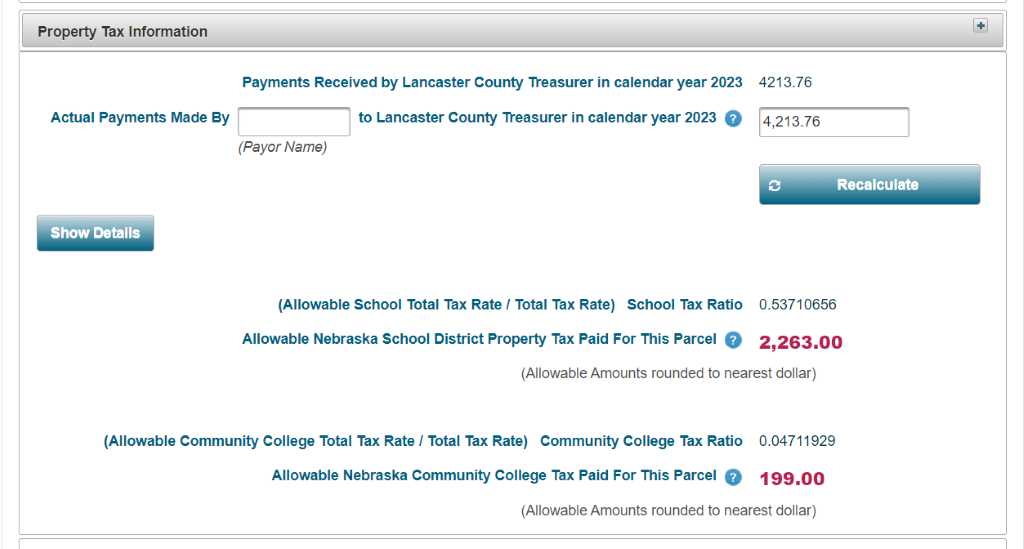 Property Tax Information 
Payments Received by Lancaster County Treasurer in calendar year 2023 
Actual Payments Made By 
(Payor Name) 
Show Details 
to Lancaster County Teasurer in calendar year 2023 0 
(Allowable School Total Tax Rate 1 Total Tax Rate) School Tax Ratio 
Allowable Nebraska School District Property Tax Paid For This Parcel O 
4213.76 
Recalculate 
0.53710656 
2,263.00 
(Allowable Amounts rounded to nearest dollar) 
(Allowable Community College Total Tax Rate I Total Tax Rate) Community College Tax Ratio 0.04711929 
Allowable Nebraska Community College Tax Paid For This Parcel 0 199.00 
(Allowable Amounts rounded to nearest dollar) 