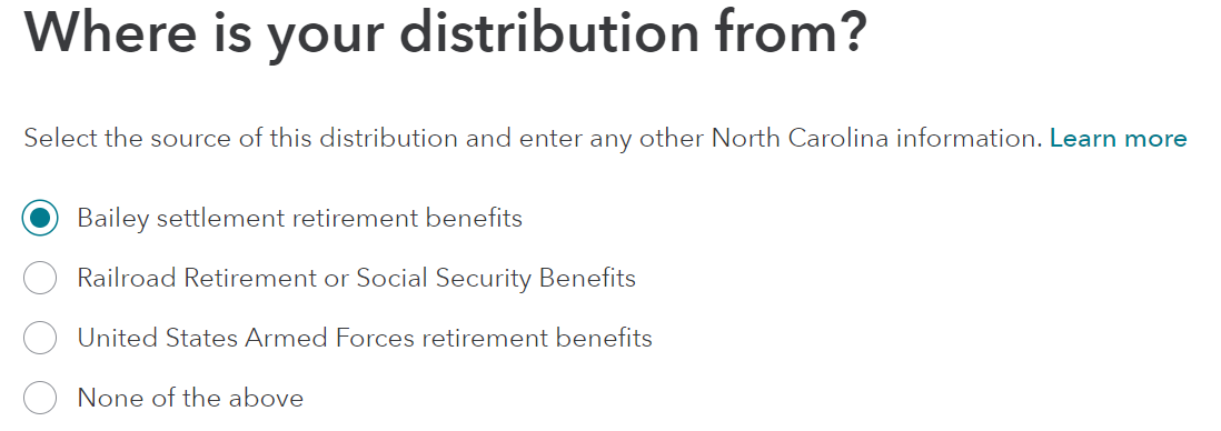 Where is your distribution from? 
Select the source of this distribution and enter any other North Carolina information. Learn more 
O 
C) 
O 
Bailey settlement retirement benefits 
Railroad Retirement or Social Security Benefits 
United States Armed Forces retirement benefits 
None of the above 