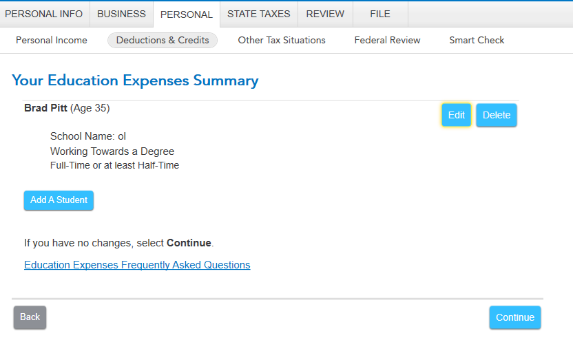 PERSONAL INFO 
Personal Income 
BUSINESS PERSONAL 
Deductions & Credits 
STATE TAXES REVIEW 
Other Tax Situations 
FILE 
Federal Review 
Smart Check 
Your Education Expenses Summary 
Brad Pitt (Age 35) 
School Name: 01 
Working Towards a Degree 
Full-Time or at least Half-Time 
Add A Student 
If you have no changes, select Continue. 
Education Expenses Frequently Asked Questions 
Back 
Edit 
Delete 
Continue 