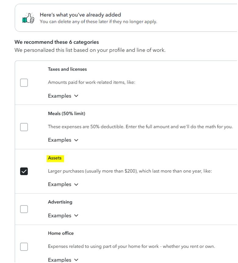 Untitled picture.png Machine generated alternative text:
Here's what you've already added 
You can delete any of these later if they no longer apply. 
We recommend these 6 categories 
We personalized this list based on your profile and line of work. 
Taxes and licenses 
Amounts paid for work-related items, like: 
Examples v 
Meals (50% limit) 
These expenses are 50% deductible. Enter the full amount and we'll do the math for you. 
Examples v 
Larger purchases (usually more than $200), which last more than one year, like: 
Examples v 
Advertisin g 
Examples v 
Home office 
Expenses related to using part of your home for work - whether you rent or own. 
Examples v 
Ink Drawings
