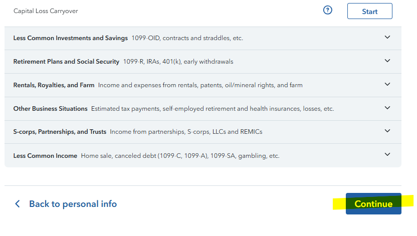 Untitled picture.png Machine generated alternative text:
Capital Loss Carryover 
Less Common Investments and Savings 1099-010 contracts and straddles, etc. 
Retirement Plans and Social Security 1099-R, IRAs, 401(k), early withdrawals 
Rentals, Royalties, and Farm Income and expenses from rentals, patents, oil/mineral rights, and farm 
Other Business Situations Estimated tax payments, self-employed retirement and health insurances, losses, etc. 
S-corps, Partnerships, and Trusts Income from partnerships, S-corps, LLCs and REMICs 
Less Common Income Home sale, canceled debt (1099-C, 1099-A), 1099-SA, gambling, etc. 
Back to personal info 
Start 
Continue 
Ink Drawings
