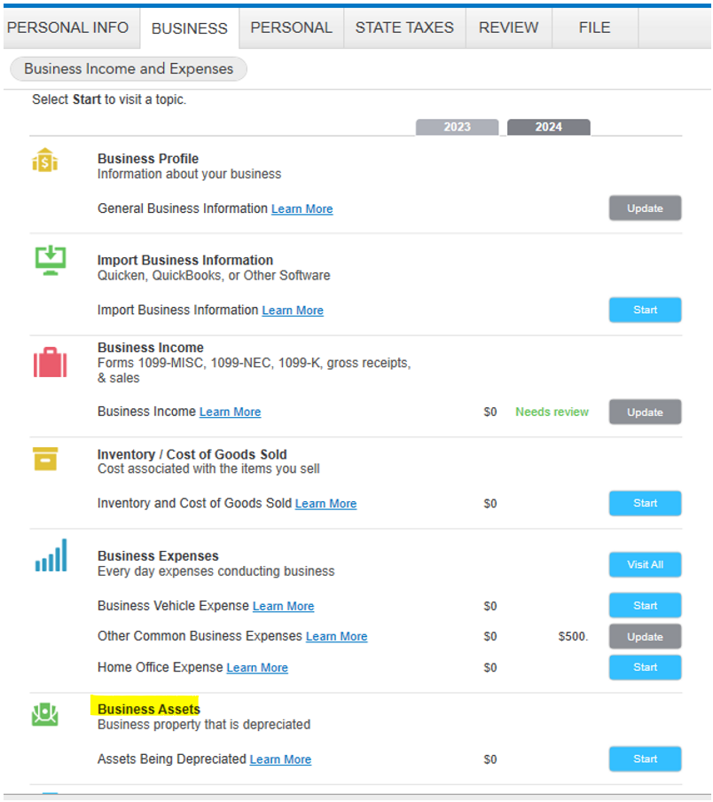 Untitled picture.png Machine generated alternative text:
PERSONAL INFO BUSINESS 
Business Income and Expenses 
Select Stan to visit a topic. 
Business Profile 
PERSONAL 
STATE TAXES 
2023 
REVIEW 
FILE 
Information about your business 
General Business Information Learn More 
Import Business Information 
Quicken, QuickBooks, or Other Software 
Import Business Information Learn More 
Business Income 
Forms logg-Mlsc, 1099-NEC, logg-K, gross receipts, 
& sales 
Business Income Learn More 
Inventory I Cost of Goods Sold 
Cost associated with the items you sell 
Inventory and Cost of Goods Sold Learn More 
Business Expenses 
Every day expenses conducting business 
Business Vehicle Expense Learn More 
Other Common Business Expenses Learn More 
Home Office Expense Learn More 
Business Assets 
Business property that is depreciated 
Assets Being Depreciated Learn More 
SO 
2024 
Needs review 
up date 
Start 
up date 
Start 
Visit All 
Start 
update 
Start 
Start 
Ink Drawings
