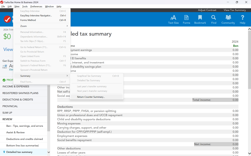Turbo Tax Home & Business 2024 
X 
File 
Edit 
View Tools Preferences 
Window Help 
EasyStep Interview 
Ctrl+E 
Adjust Contrast 
View Tax Summary 
EasyStep Interview Navigator ... 
Ctrl + 1 
AA 
Q 
? 
Forms Method 
Ctrl+R 
Text Size 
Forms 
Bookmark 
Find 
Community 
Help 
Zoom 
> 
1 
2024 TAX 
Personal Information ... 
F4 
$0 
led tax summary 
Dependants Information ... 
Shift+F4 
Tax Info Slips (T-Slips) ... 
F5 
2024 
View 
Go to Federal Return (T1) ... 
Ctrl+G 
me 
Ben 
0.00 
Go to Provincial Return 
byment earnings 
Open Linked Form 
come 
0.00 
F3 
El benefits 
0.00 
Get Expe 
Switch to Previous Form 
Ctrl+T 
,interest, and investment 
0.00 
As 
Spouse's Federal Return (T1) ... 
F6 
d disability savings plan 
0.00 
Viev 
Spouse's Provincial Return 
ome 
0.00 
Summary 
Graphical Tax Summary 
Ctrl+B 
0.00 
1 
0.00 
PROF 
Find Form ... 
Ctrl+F 
Detailed Tax Summary 
0.00 
INCOME & EXPENSES 
Other inc 
Last year's transfer summary 
0.00 
REGISTERED SAVINGS PLANS 
Net self-€ 
Next year's transfer summary 
0.00 
Social ass 
Return Counter Summary ... 
0.00 
DEDUCTIONS & CREDITS 
Total income: 
0.00 
PROVINCIAL 
Deductions 
0.00 
SUM UP 
RPP, RRSP, PRPP, FHSA, or pension splitting 
Union or professional dues and UCCB repayment 
0.00 
REVIEW 
Child and disability supports deductions 
0.00 
0.00 
Ben - Tips, warnings, and errors 
Moving expenses 
Carrying charges, support, and other 
0.00 
Assist & Review 
Deduction for CPP/QPP/PPIP (self-empl.) 
0.00 
Employment expenses 
0.00 
Deductions and credits claimed 
Social benefits repayment 
0.00 
Bottom line (tax summaries) 
Net income: 
0.00 
Other deductions 
0.00 
9 Detailed tax summary 
V 
Losses of other years 
0.00 