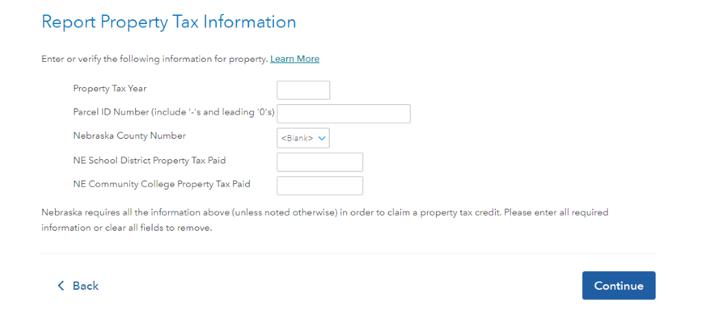 Report Property Tax Information 
Enter or verify the following information for property. Learn More 
Property Tax Yea r 
Parcel ID Number (include '-Is and leading 'Ols) 
Nebraska County Number 
NE School District Property Tax Paid 
NE Community College Property Tax Paid 
Nebraska requires all the information above (unless noted otherwise) in order to claim a property tax credit. Please enter all required 
information or clear all fields to remove. 
Back 
Continue 