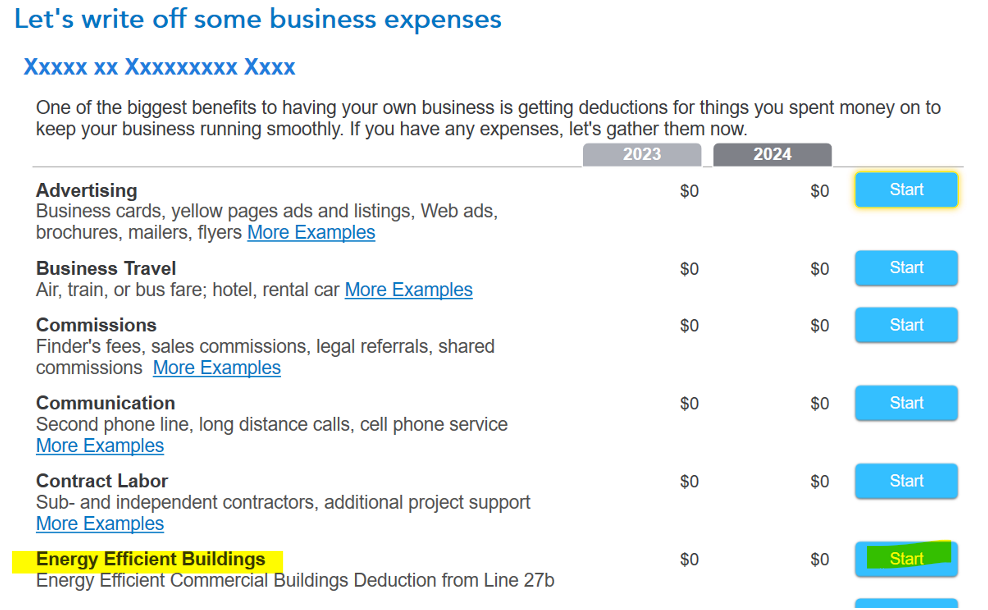 Untitled picture.png Machine generated alternative text:
Let's write off some business expenses 
Xxxxx xx Xxxxxxxxx Xxxx 
One of the biggest benefits to having your own business is getting deductions for things you spent money on to 
keep your business running smoothly. If you have any expenses, let's gather them now. 
Advertising 
Business cards, yellow pages ads and listings, Web ads, 
brochures, mailers, flyers More Examples 
Business Travel 
Air, train, or bus fare; hotel, rental car More Examples 
Commissions 
Finder's fees, sales commissions, legal referrals, shared 
commissions More Examples 
Communication 
Second phone line, long distance calls, cell phone service 
More Examples 
Contract Labor 
Sub- and independent contractors, additional project support 
More Examples 
Energy Efficient Buildings 
Energy Efficient Commercial Buildings Deduction from Line 27b 
2023 
$0 
$0 
$0 
$0 
$0 
$0 
2024 
$0 
$0 
$0 
$0 
$0 
$0 
Start 
Start 
Start 
Start 
Start 
Start 
Ink Drawings
Ink Drawings
